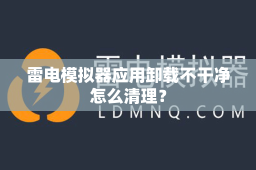 雷电模拟器应用卸载不干净怎么清理？